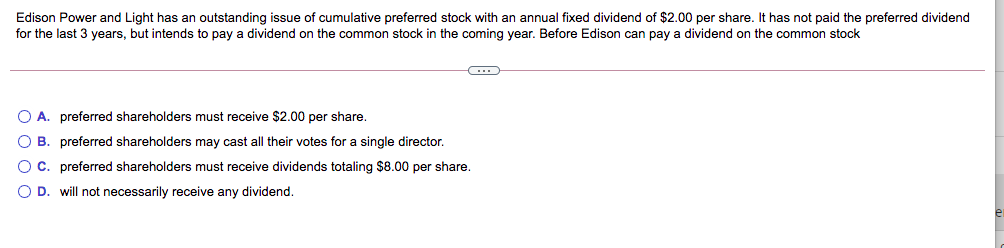 Edison Power and Light has an outstanding issue of cumulative preferred stock with an annual fixed dividend of $2.00 per share. It has not paid the preferred dividend
for the last 3 years, but intends to pay a dividend on the common stock in the coming year. Before Edison can pay a dividend on the common stock
O A. preferred shareholders must receive $2.00 per share.
O B. preferred shareholders may cast all their votes for a single director.
OC. preferred shareholders must receive dividends totaling $8.00 per share.
O D. will not necessarily receive any dividend.
