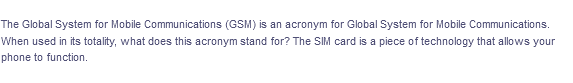 The Global System for Mobile Communications (GSM) is an acronym for Global System for Mobile Communications.
When used in its totality, what does this acronym stand for? The SIM card is a piece of technology that allows your
phone to function.
