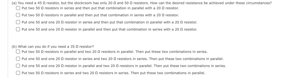 (a) You need a 45 resistor, but the stockroom has only 20 Q and 50 resistors. How can the desired resistance be achieved under these circumstances?
O Put two 50 Q2 resistors in series and then put that combination in parallel with a 20 Q resistor.
O Put two 50 resistors in parallel and then put that combination in series with a 200 resistor.
O Put one 50 and one 20 resistor in series and then put that combination in parallel with a 200 resistor.
O Put one 50 and one 2002 resistor in parallel and then put that combination in series with a 20 resistor.
(b) What can you do if you need a 35 Q resistor?
O Put two 50 resistors in parallel and two 20 Q resistors in parallel. Then put these two combinations in series.
O Put one 50 and one 20 Q resistor in series and two 20 resistors in series. Then put these two combinations in parallel.
O Put one 50 and one 2002 resistor in parallel and two 20 Q resistors in parallel. Then put these two combinations in series.
O Put two 50 Q resistors in series and two 20 resistors in series. Then put these two combinations in parallel.