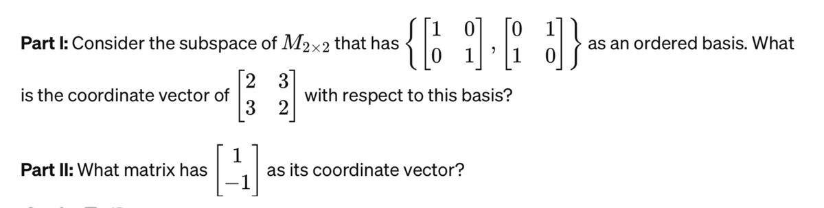 Part I: Consider the subspace of M2x2 that has
23
3 2
is the coordinate vector of
Part II: What matrix has
1
H
1 0
1
{69.63}
}]}
1 1 0
with respect to this basis?
as its coordinate vector?
as an ordered basis. What