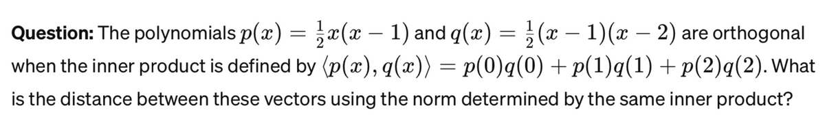 Question: The polynomials p(x) = x(x - 1) and q(x) = ½ (x − 1)(x − 2) are orthogonal
when the inner product is defined by (p(x), q(x)) = p(0)q(0) + p(1)q(1) + p(2)q(2). What
is the distance between these vectors using the norm determined by the same inner product?