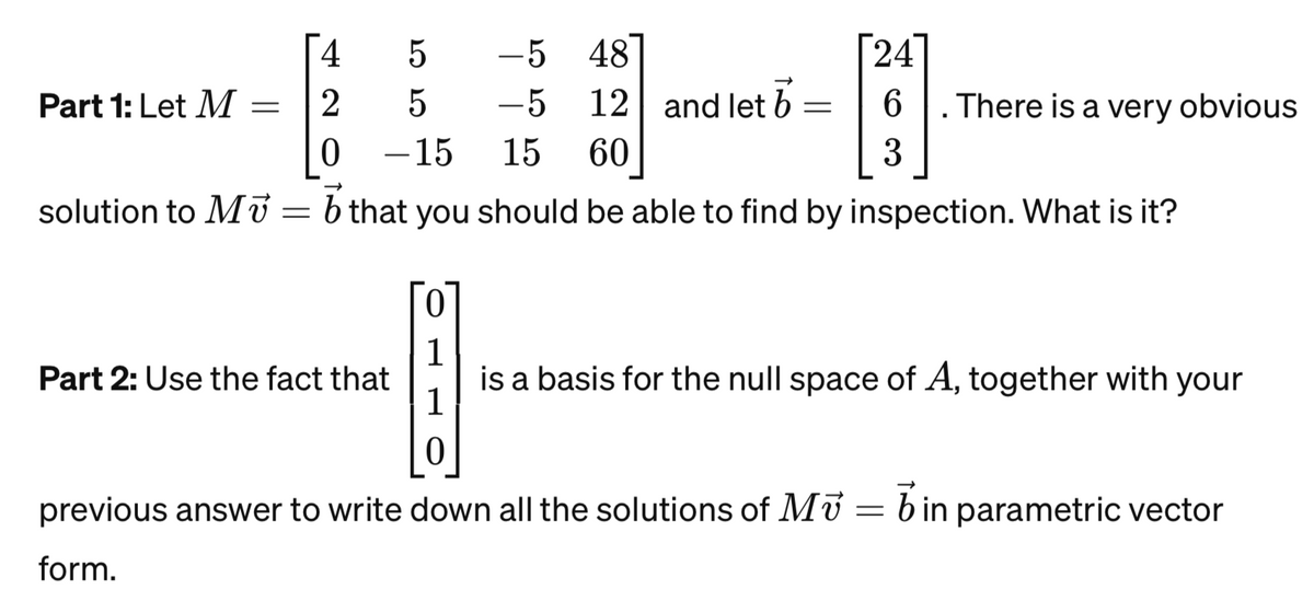 4
5
2
5
0
-15 15 60
solution to M = b that you should be able to find by inspection. What is it?
Part 1: Let M
=
-5 48
-5 12 and let b
Part 2: Use the fact that
24
6
3
=
.There is a very obvious
0
1
I
1
0
previous answer to write down all the solutions of Mb in parametric vector
form.
is a basis for the null space of A, together with your