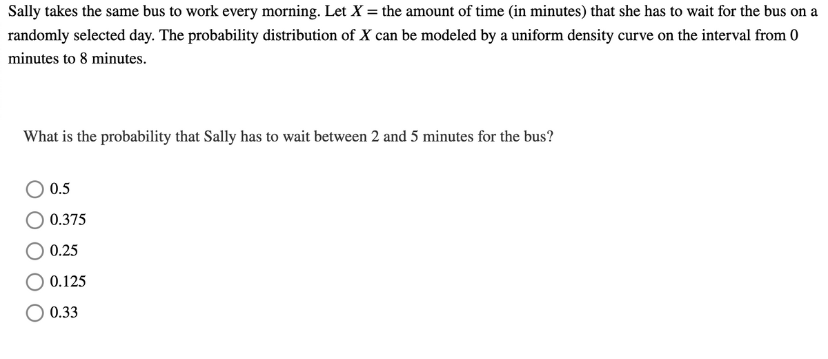 Sally takes the same bus to work every morning. Let X = the amount of time (in minutes) that she has to wait for the bus on a
randomly selected day. The probability distribution of X can be modeled by a uniform density curve on the interval from 0
minutes to 8 minutes.
What is the probability that Sally has to wait between 2 and 5 minutes for the bus?
0.5
0.375
0.25
0.125
0.33