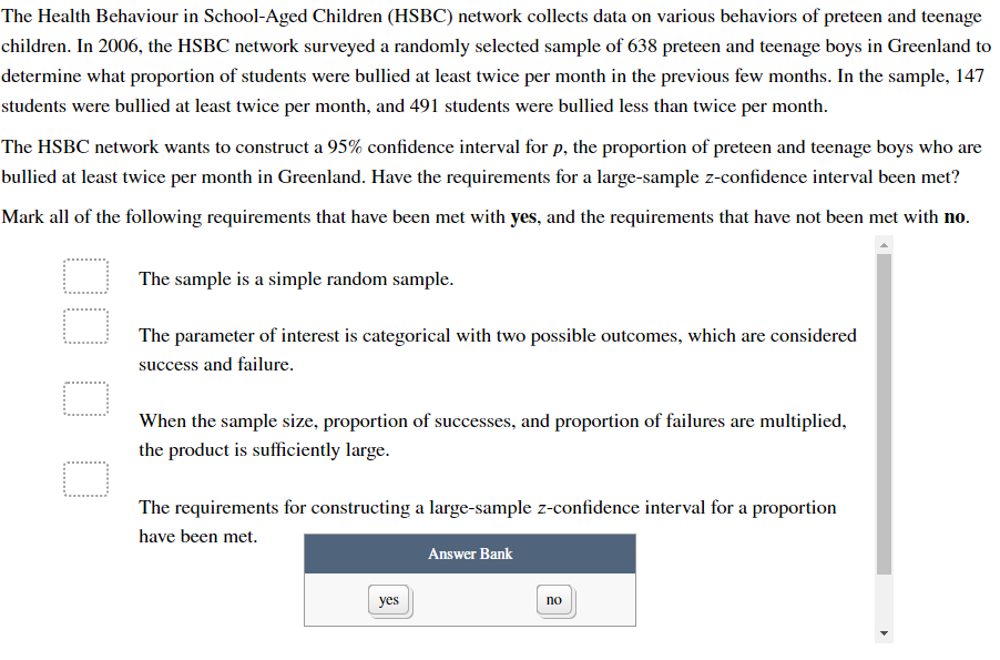 The Health Behaviour in School-Aged Children (HSBC) network collects data on various behaviors of preteen and teenage
children. In 2006, the HSBC network surveyed a randomly selected sample of 638 preteen and teenage boys in Greenland to
determine what proportion of students were bullied at least twice per month in the previous few months. In the sample, 147
students were bullied at least twice per month, and 491 students were bullied less than twice per month.
The HSBC network wants to construct a 95% confidence interval for p, the proportion of preteen and teenage boys who are
bullied at least twice per month in Greenland. Have the requirements for a large-sample z-confidence interval been met?
Mark all of the following requirements that have been met with yes, and the requirements that have not been met with no.
O
O
The sample is a simple random sample.
The parameter of interest is categorical with two possible outcomes, which are considered
success and failure.
When the sample size, proportion of successes, and proportion of failures are multiplied,
the product is sufficiently large.
The requirements for constructing a large-sample z-confidence interval for a proportion
have been met.
yes
Answer Bank
no