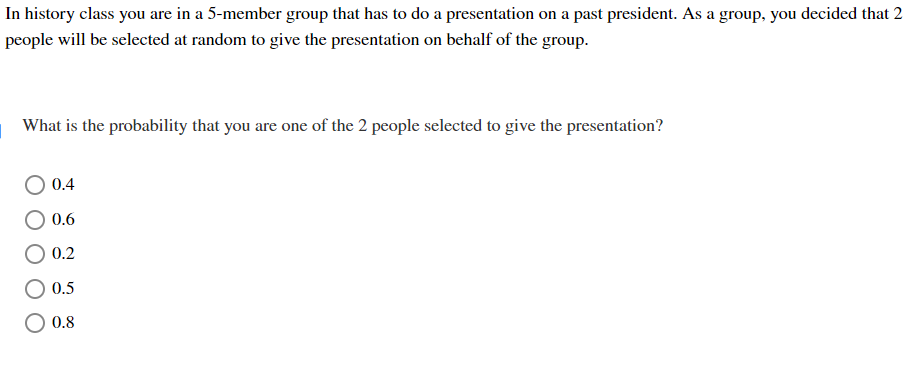 In history class you are in a 5-member group that has to do a presentation on a past president. As a group, you decided that 2
people will be selected at random to give the presentation on behalf of the group.
What is the probability that you are one of the 2 people selected to give the presentation?
0.4
0.6
0.2
0.5
O 0.8