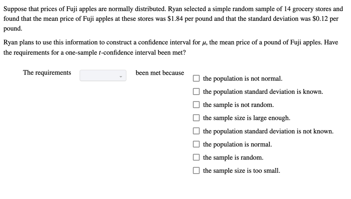 Suppose that prices of Fuji apples are normally distributed. Ryan selected a simple random sample of 14 grocery stores and
found that the mean price of Fuji apples at these stores was $1.84 per pound and that the standard deviation was $0.12 per
pound.
Ryan plans to use this information to construct a confidence interval for μ, the mean price of a pound of Fuji apples. Have
the requirements for a one-sample t-confidence interval been met?
The requirements
been met because
the population is not normal.
the population standard deviation is known.
the sample is not random.
the sample size is large enough.
the population standard deviation is not known.
the population is normal.
the sample is random.
the sample size is too small.