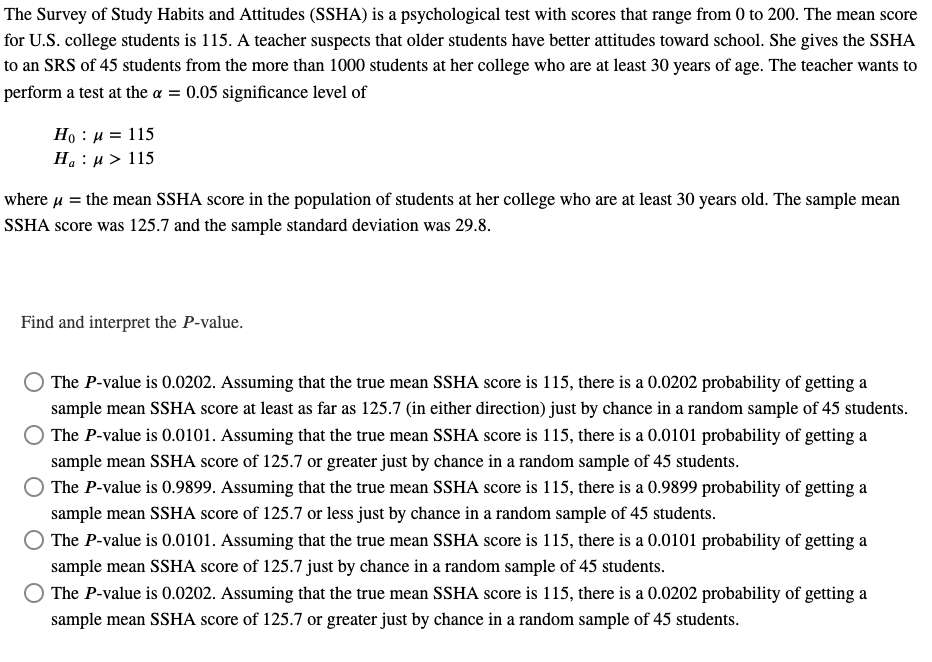 The Survey of Study Habits and Attitudes (SSHA) is a psychological test with scores that range from 0 to 200. The mean score
for U.S. college students is 115. A teacher suspects that older students have better attitudes toward school. She gives the SSHA
to an SRS of 45 students from the more than 1000 students at her college who are at least 30 years of age. The teacher wants to
perform a test at the a = 0.05 significance level of
Ho μ = 115
Ha: μ> 115
where μ = the mean SSHA score in the population of students at her college who are at least 30 years old. The sample mean
SSHA score was 125.7 and the sample standard deviation was 29.8.
Find and interpret the P-value.
The P-value is 0.0202. Assuming that the true mean SSHA score is 115, there is a 0.0202 probability of getting a
sample mean SSHA score at least as far as 125.7 (in either direction) just by chance in a random sample of 45 students.
The P-value is 0.0101. Assuming that the true mean SSHA score is 115, there is a 0.0101 probability of getting a
sample mean SSHA score of 125.7 or greater just by chance in a random sample of 45 students.
The P-value is 0.9899. Assuming that the true mean SSHA score is 115, there is a 0.9899 probability of getting a
sample mean SSHA score of 125.7 or less just by chance in a random sample of 45 students.
The P-value is 0.0101. Assuming that the true mean SSHA score is 115, there is a 0.0101 probability of getting a
sample mean SSHA score of 125.7 just by chance in a random sample of 45 students.
The P-value is 0.0202. Assuming that the true mean SSHA score is 115, there is a 0.0202 probability of getting a
sample mean SSHA score of 125.7 or greater just by chance in a random sample of 45 students.