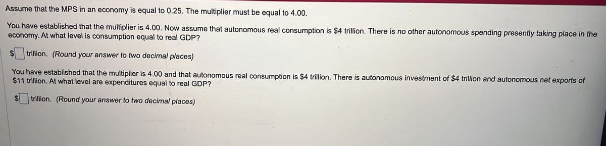 Assume that the MPS in an economy is equal to 0.25. The multiplier must be equal to 4.00.
You have established that the multiplier is 4.00. Now assume that autonomous real consumption is $4 trillion. There is no other autonomous spending presently taking place in the
economy. At what level is consumption equal to real GDP?
$ trillion. (Round your answer to two decimal places)
You have established that the multiplier is 4.00 and that autonomous real consumption is $4 trillion. There is autonomous investment of $4 trillion and autonomous net exports of
$11 trillion. At what level are expenditures equal to real GDP?
trillion. (Round your answer to two decimal places)