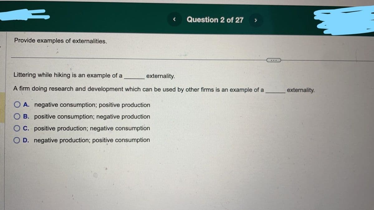 Provide examples of externalities.
Question 2 of 27
Littering while hiking is an example of a
externality.
A firm doing research and development which can be used by other firms is an example of a
OA. negative consumption; positive production
B. positive consumption; negative production
C. positive production; negative consumption
D. negative production; positive consumption
externality.