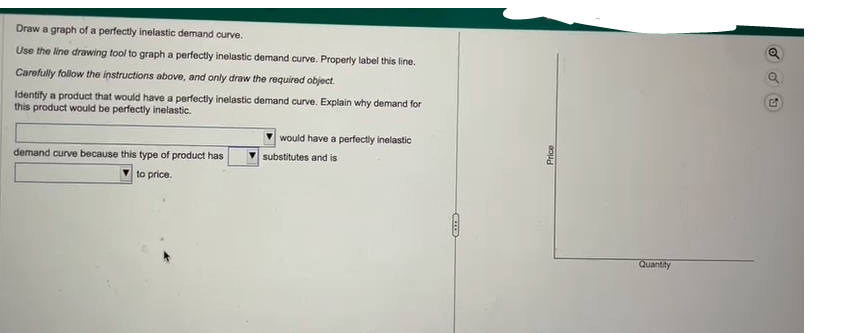 Draw a graph of a perfectly inelastic demand curve.
Use the line drawing tool to graph a perfectly inelastic demand curve. Properly label this line.
Carefully follow the instructions above, and only draw the required object.
Identify a product that would have a perfectly inelastic demand curve. Explain why demand for
this product would be perfectly inelastic.
demand curve because this type of product has
to price.
would have a perfectly inelastic
substitutes and is
COD
Price
Quantity
d