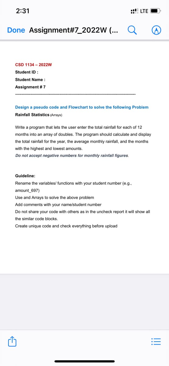 2:31
:: LTE
Done Assignment#7_2022W (...
CSD 1134 – 2022W
Student ID :
Student Name :
Assignment # 7
Design a pseudo code and Flowchart to solve the following Problem
Rainfall Statistics (Arrays)
Write
program that lets the user enter the total rainfall for each of 12
months into an array of doubles. The program should calculate and display
the total rainfall for the year, the average monthly rainfall, and the months
with the highest and lowest amounts.
Do not accept negative numbers for monthly rainfall figures.
Guideline:
Rename the variables/ functions with your student number (e.g.,
amount_697)
Use and Arrays to solve the above problem
Add comments with your name/student number
Do not share your code with others as in the uncheck report it will show all
the similar code blocks.
Create unique code and check everything before upload
!!
