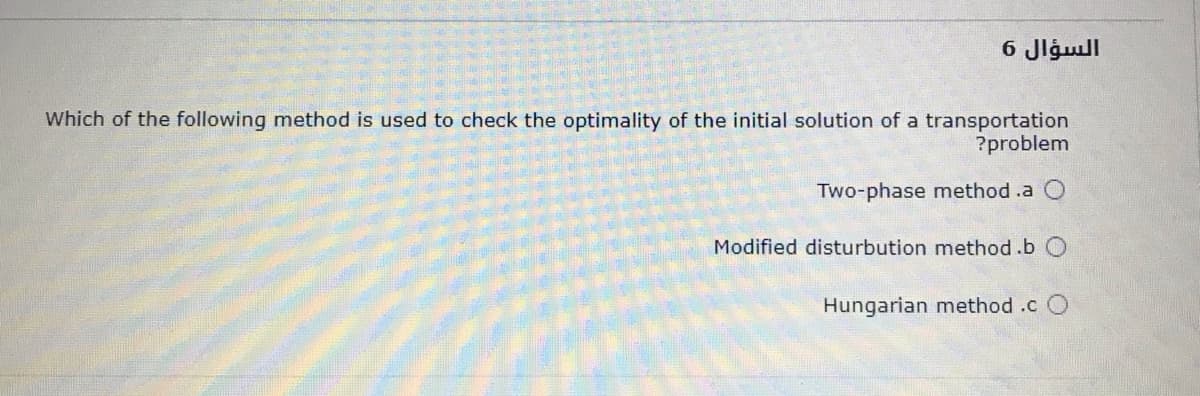 السؤال 6
Which of the following method is used to check the optimality of the initial solution of a transportation
?problem
Two-phase method .a
Modified disturbution method.b O
Hungarian method .c
