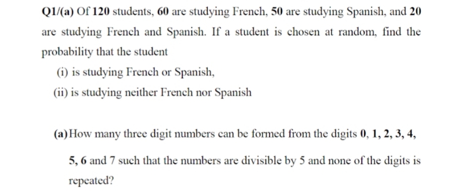 Q1/(a) Of 120 students, 60 are studying French, 50 are studying Spanish, and 20
are studying French and Spanish. If a student is chosen at random, find the
probability that the student
(i) is studying French or Spanish,
(ii) is studying neither French nor Spanish
(a) How many three digit numbers can be formed from the digits 0, 1, 2, 3, 4,
5, 6 and 7 such that the numbers are divisible by 5 and none of the digits is
repeated?

