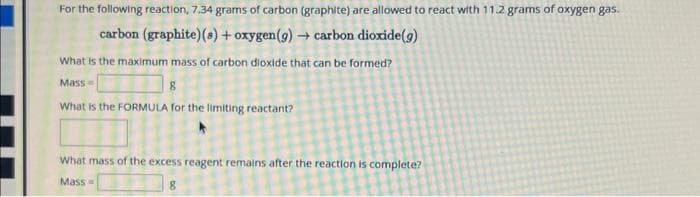 For the following reaction, 7.34 grams of carbon (graphite) are allowed to react with 11.2 grams of oxygen gas.
carbon (graphite) (8)+ oxygen (9)→ carbon dioxide (g)
What is the maximum mass of carbon dioxide that can be formed?
Mass=
8
What is the FORMULA for the limiting reactant?
What mass of the excess reagent remains after the reaction is complete?
Mass=
