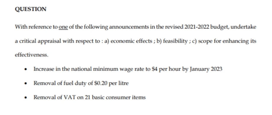 QUESTION
With reference to one of the following announcements in the revised 2021-2022 budget, undertake
a critical appraisal with respect to : a) economic effects ; b) feasibility ; c) scope for enhancing its
effectiveness.
Increase in the national minimum wage rate to $4 per hour by January 2023
Removal of fuel duty of $0.20 per litre
Removal of VAT on 21 basic consumer items
