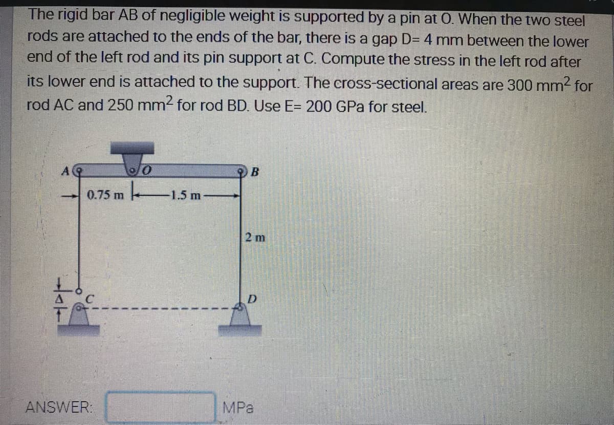 The rigid bar AB of negligible weight is supported by a pin at 0. When the two steel
rods are attached to the ends of the bar, there is a gap D= 4 mm between the lower
end of the left rod and its pin support at C. Compute the stress in the left rod after
its lower end is attached to the support. The cross-sectional areas are 300 mm2 for
rod AC and 250 mm2 for rod BD. Use E= 200 GPa for steel.
lo/0
0.75 m 1.5m
2 m
ANSWER:
MPa
