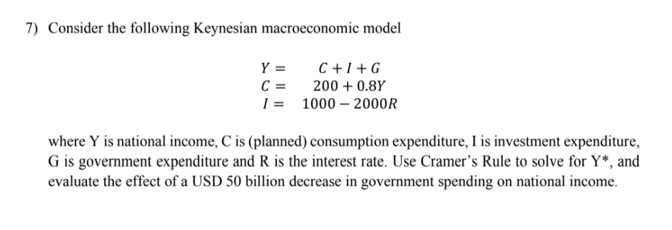 7) Consider the following Keynesian macroeconomic model
Y =
C + I + G
C =
I =
200 + 0.8Y
1000 – 200OR
where Y is national income, C is (planned) consumption expenditure, I is investment expenditure,
G is government expenditure and R is the interest rate. Use Cramer's Rule to solve for Y*, and
evaluate the effect of a USD 50 billion decrease in government spending on national income.
