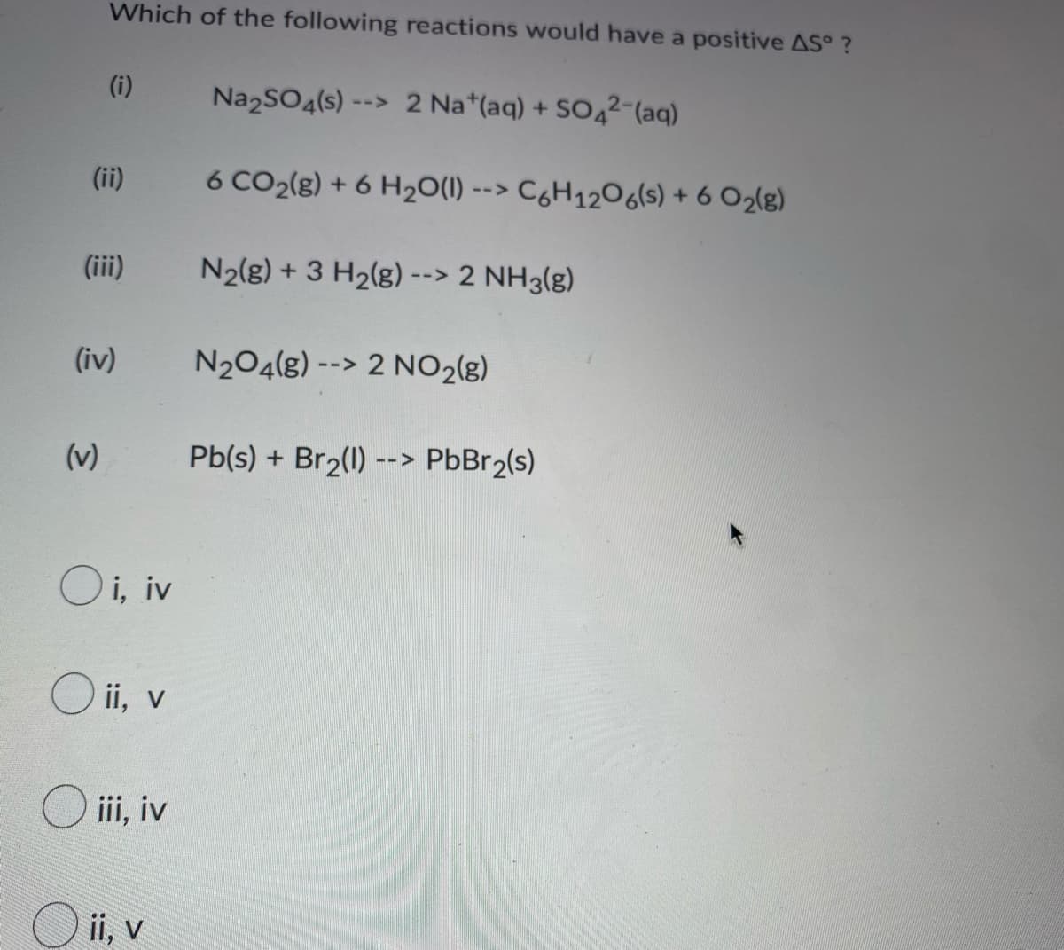 Which of the following reactions would have a positive AS°?
(i)
Na₂SO4(s)-
-->
2 Nat(aq) + SO4²-(aq)
6 CO2(g) + 6 H₂O(l) --> C6H12O6(s) + 6 02(g)
N₂(g) + 3 H₂(g) --> 2 NH3(g)
N₂O4(g) --> 2 NO₂(g)
Pb(s) + Br₂(1) --> PbBr₂(s)
(ii)
(iii)
(iv)
(v)
Oi, iv
O ii, v
Oiii, iv
O ii, v