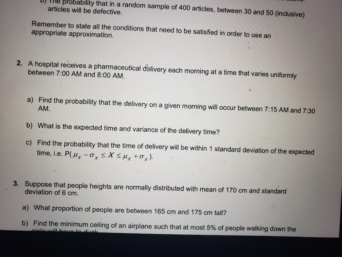 probability that in a random sample of 400 articles, between 30 and 50 (inclusive)
articles will be defective.
Remember to state all the conditions that need to be satisfied in order to use an
appropriate approximation.
2. A hospital receives a pharmaceutical delivery each morning at a time that varies uniformly
between 7:00 AM and 8:00 AM.
a) Find the probability that the delivery on a given morning will occur between 7:15 AM and 7:30
AM.
b) What is the expected time and variance of the delivery time?
c)
Find the probability that the time of delivery will be within 1 standard deviation of the expected
time, i.e. P(x-ox ≤ x ≤ μx + Ox).
3. Suppose that people heights are normally distributed with mean of 170 cm and standard
deviation of 6 cm.
a) What proportion of people are between 165 cm and 175 cm tall?
b) Find the minimum ceiling of an airplane such that at most 5% of people walking down the
ciele will have to duck