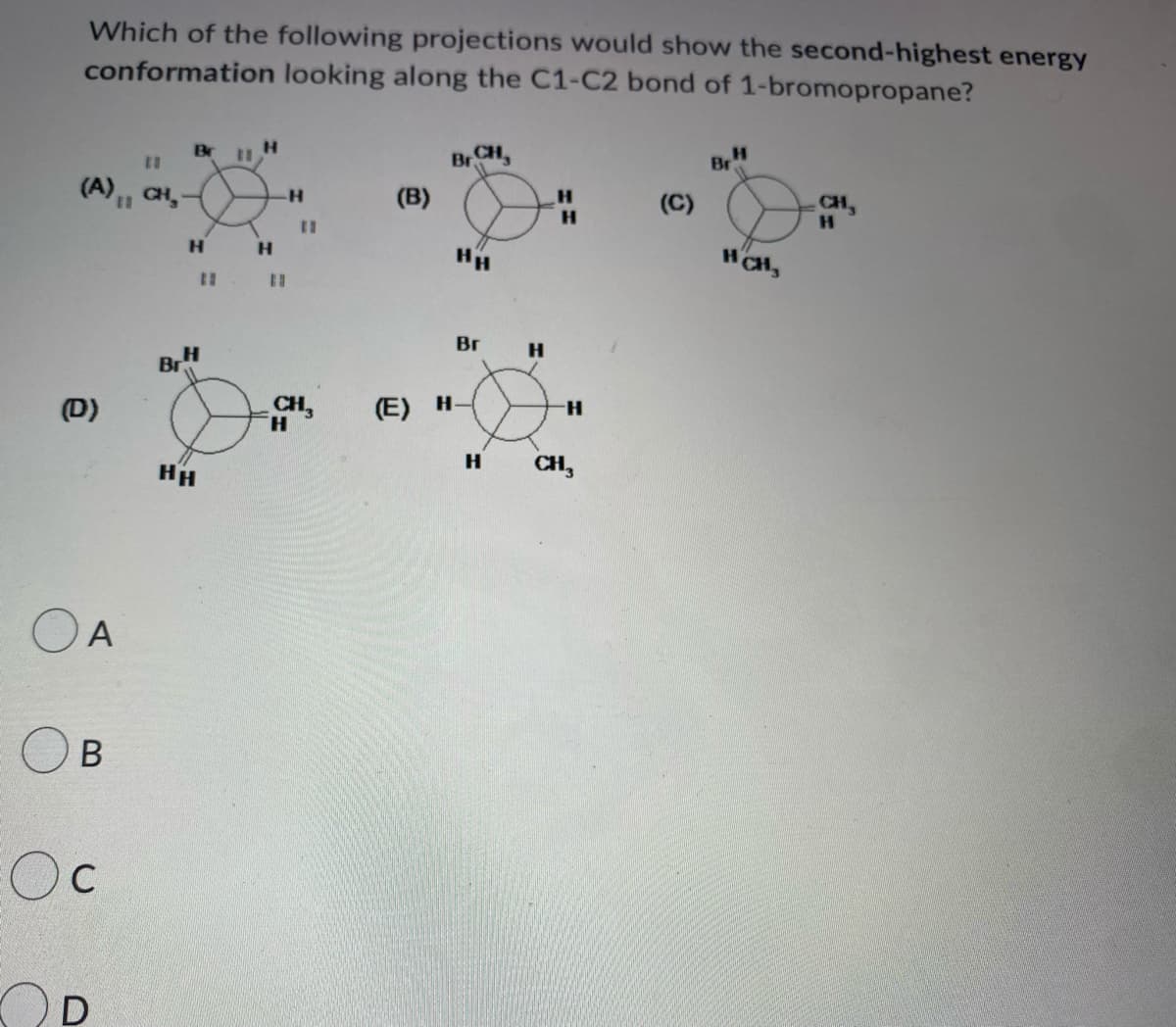Which of the following projections would show the second-highest energy
conformation looking along the C1-C2 bond of 1-bromopropane?
11
Н
11
BRCH,
Br H
(A), CH,
(B)
(C)
Н
Н
D)
A
B
Ос
D
Н
Br
Н
HH
#
н
н
11
Н
нн
Вг
(E) H-
Н
Н
-Н
CH3
HCH₂