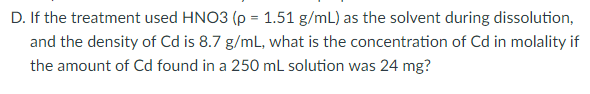 D. If the treatment used HNO3 (p = 1.51 g/mL) as the solvent during dissolution,
and the density of Cd is 8.7 g/mL, what is the concentration of Cd in molality if
the amount of Cd found in a 250 mL solution was 24 mg?
