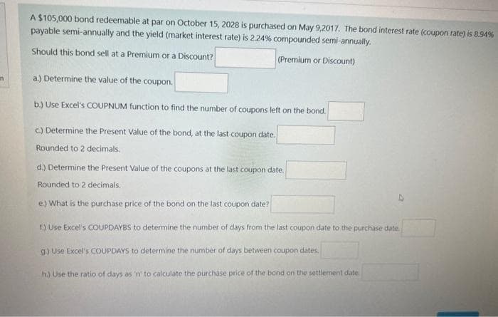 n
A $105,000 bond redeemable at par on October 15, 2028 is purchased on May 9,2017. The bond interest rate (coupon rate) is 8.94%
payable semi-annually and the yield (market interest rate) is 2.24% compounded semi-annually.
Should this bond sell at a Premium or a Discount?
(Premium or Discount)
a.) Determine the value of the coupon.
b.) Use Excel's COUPNUM function to find the number of coupons left on the bond.
c.) Determine the Present Value of the bond, at the last coupon date.
Rounded to 2 decimals.
d.) Determine the Present Value of the coupons at the last coupon date.
Rounded to 2 decimals.
e.) What is the purchase price of the bond on the last coupon date?
1.) Use Excel's COUPDAYBS to determine the number of days from the last coupon date to the purchase date
g.) Use Excel's COUPDAYS to determine the number of days between coupon dates.
h.) Use the ratio of days as 'n' to calculate the purchase price of the bond on the settlement date
