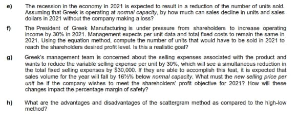 e)
The recession in the economy in 2021 is expected to result in a reduction of the number of units sold.
Assuming that Greek is operating at nomal capacity, by how much can sales decline in units and sales
dollars in 2021 without the company making a loss?
f)
The President of Greek Manufacturing is under pressure from shareholders to increase operating
income by 30% in 2021. Management expects per unit data and total fixed costs to remain the same in
2021. Using the equation method, compute the number of units that would have to be sold in 2021 to
reach the shareholders desired profit level. Is this a realistic goal?
g)
Greek's management team is concerned about the selling expenses associated with the product and
wants to reduce the variable selling expense per unit by 30%, which will see a simultaneous reduction in
the total fixed selling expenses by $30,000. if they are able to accomplish this feat, it is expected that
sales volume for the year will fall by 16%% below nomal capacity. What must the new selling price per
unit be if the company wishes to meet the shareholders' profit objective for 2021? How will these
changes impact the percentage margin of safety?
h)
What are the advantages and disadvantages of the scattergram method as compared to the high-low
method?
