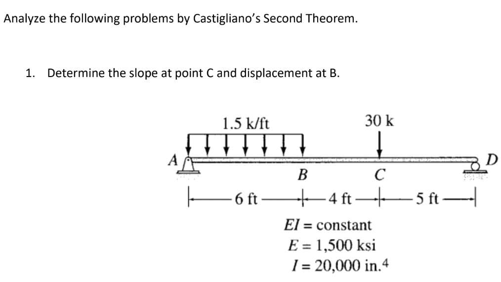 Analyze the following problems by Castigliano's Second Theorem.
1. Determine the slope at point C and displacement at B.
1.5 k/ft
30 k
A
В
6 ft
+4 ft
5 ft
El = constant
E = 1,500 ksi
%3D
1 = 20,000 in.4
