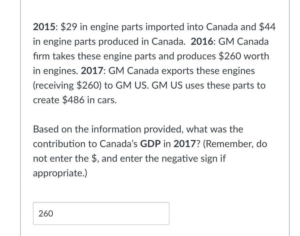 2015: $29 in engine parts imported into Canada and $44
in engine parts produced in Canada. 2016: GM Canada
firm takes these engine parts and produces $260 worth
in engines. 2017: GM Canada exports these engines
(receiving $260) to GM US. GM US uses these parts to
create $486 in cars.
Based on the information provided, what was the
contribution to Canada's GDP in 2017? (Remember, do
not enter the $, and enter the negative sign if
appropriate.)
260