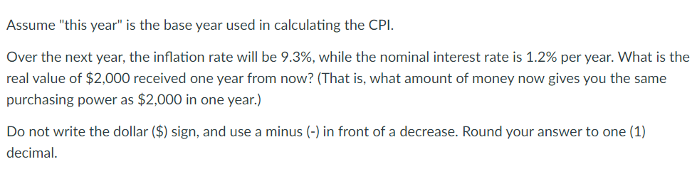 Assume "this year" is the base year used in calculating the CPI.
Over the next year, the inflation rate will be 9.3%, while the nominal interest rate is 1.2% per year. What is the
real value of $2,000 received one year from now? (That is, what amount of money now gives you the same
purchasing power as $2,000 in one year.)
Do not write the dollar ($) sign, and use a minus (-) in front of a decrease. Round your answer to one (1)
decimal.
