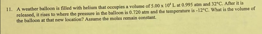 11. A weather balloon is filled with helium that occupies a volume of 5.00 x 104 L at 0.995 atm and 32°C. After it is
released, it rises to where the pressure in the balloon is 0.720 atm and the temperature is -12°C. What is the volume of
the balloon at that new location? Assume the moles remain constant.