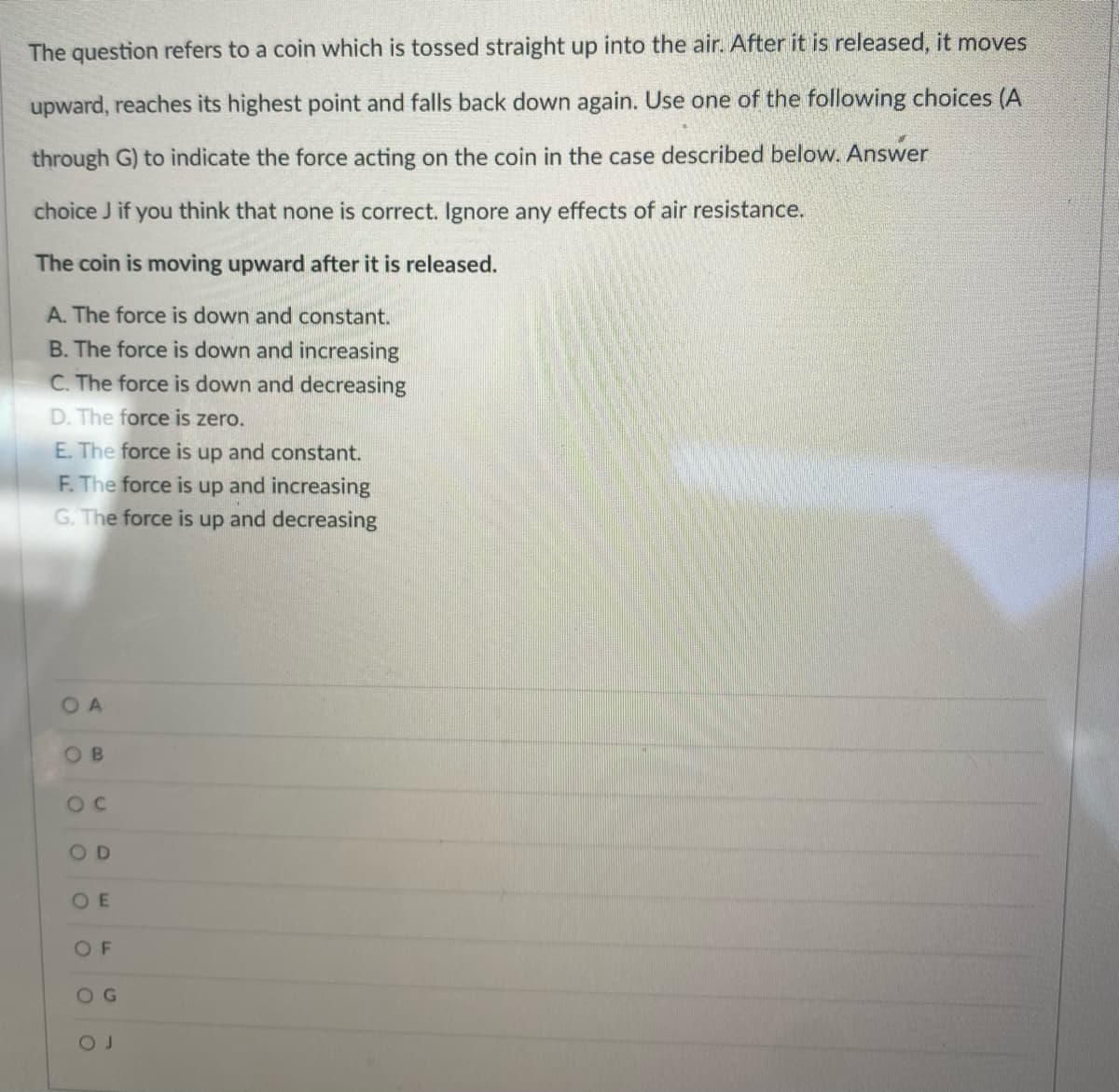 The question refers to a coin which is tossed straight up into the air. After it is released, it moves
upward, reaches its highest point and falls back down again. Use one of the following choices (A
through G) to indicate the force acting on the coin in the case described below. Answer
choice J if you think that none is correct. Ignore any effects of air resistance.
The coin is moving upward after it is released.
A. The force is down and constant.
B. The force is down and increasing
C. The force is down and decreasing
D. The force is zero.
E. The force is up and constant.
F. The force is up and increasing
G. The force is up and decreasing
OA
OB
OC
OD
OE
OF
OG