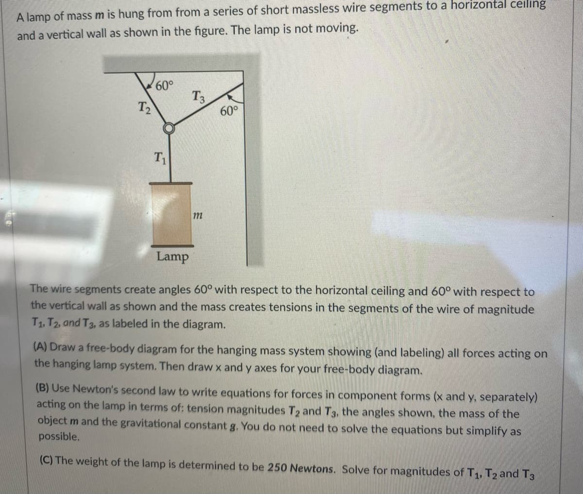 A lamp of mass m is hung from from a series of short massless wire segments to a horizontal ceiling
and a vertical wall as shown in the figure. The lamp is not moving.
T₂
60°
T₁
T3
m
60°
Lamp
The wire segments create angles 60° with respect to the horizontal ceiling and 60° with respect to
the vertical wall as shown and the mass creates tensions in the segments of the wire of magnitude
T1, T2, and T3, as labeled in the diagram.
(A) Draw a free-body diagram for the hanging mass system showing (and labeling) all forces acting on
the hanging lamp system. Then draw x and y axes for your free-body diagram.
(B) Use Newton's second law to write equations for forces in component forms (x and y, separately)
acting on the lamp in terms of: tension magnitudes T2 and T3, the angles shown, the mass of the
object m and the gravitational constant g. You do not need to solve the equations but simplify as
possible.
(C) The weight of the lamp is determined to be 250 Newtons. Solve for magnitudes of T1, T2 and T3