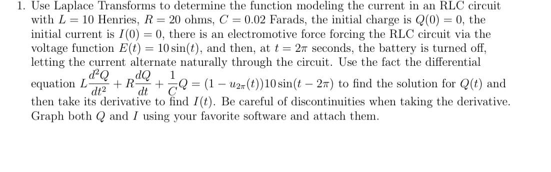1. Use Laplace Transforms to determine the function modeling the current in an RLC circuit
with L10 Henries, R= 20 ohms, C = 0.02 Farads, the initial charge is Q(0) = 0, the
initial current is I(0) = 0, there is an electromotive force forcing the RLC circuit via the
voltage function E(t) = 10 sin(t), and then, at t = 27 seconds, the battery is turned off,
letting the current alternate naturally through the circuit. Use the fact the differential
1
equation L + R +2= (1 -u2 (t)) 10 sin(t 27) to find the solution for Q(t) and
d²Q dQ
dt²
then take its derivative to find I(t). Be careful of discontinuities when taking the derivative.
Graph both Q and I using your favorite software and attach them.
dt