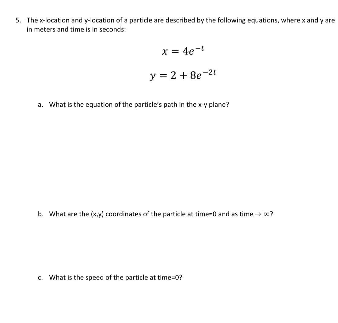 5. The x-location and y-location of a particle are described by the following equations, where x and y are
in meters and time is in seconds:
x = 4e-t
y = 2 + 8e
-2t
a. What is the equation of the particle's path in the x-y plane?
b. What are the (x,y) coordinates of the particle at time=0 and as time → ∞o?
c. What is the speed of the particle at time=0?