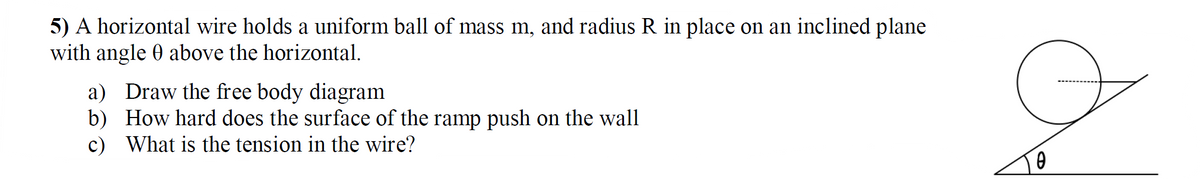 5) A horizontal wire holds a uniform ball of mass m, and radius R in place on an inclined plane
with angle 0 above the horizontal.
a) Draw the free body diagram
b) How hard does the surface of the ramp push on the wall
c) What is the tension in the wire?
0