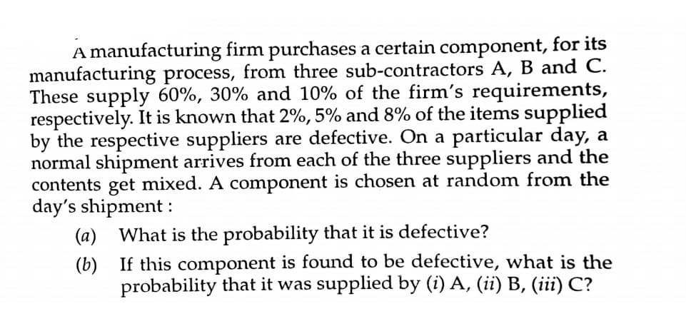 A manufacturing firm purchases a certain component, for its
manufacturing process, from three sub-contractors A, B and C.
These supply 60%, 30% and 10% of the firm's requirements,
respectively. It is known that 2%, 5% and 8% of the items supplied
by the respective suppliers are defective. On a particular day, a
normal shipment arrives from each of the three suppliers and the
contents get mixed. A component is chosen at random from the
day's shipment :
(a) What is the probability that it is defective?
(b) If this component is found to be defective, what is the
probability that it was supplied by (i) A, (ii) B, (iii) C?
