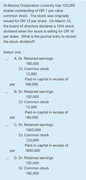 Al-Morooj Corporation currently has 120,000
shares outstanding of OR 1 par value
common stock. The stock was originally
issued for OR 12 per share. On March 15,
the board of directors declares a 10% stock
dividend when the stock is selling for OR 16
per share. What is the journal entry to record
the stock dividend?
Select one:
A. Dr. Retained earnings
180,000
Cr. Common stock
12,000
Paid-in capital in excess of
par
168,000
B. Dr. Retained earnings
192,000
Cr. Common stock
12,000
Paid-in capital in excess of
par
180,000
C. Dr. Retained earnings
1920,000
Cr. Common stock
120,000
Paid-in capital in excess of
par
1800,000
D. Dr. Retained earnings
192,000
Cr. Common stock
192,000
