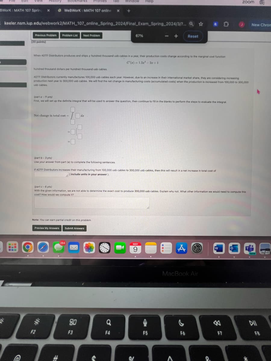 BWorK: MATH 107 Spring x
History
Window Help
WeBWorK: MATH 107 online
+
keeler.nsm.iup.edu/webwork2/MATH 107_online_Spring_2024/Final Exam Spring_2024/3/?...
Previous Problem Problem List Next Problem
(20 points)
67%
zoom
O
New Chron
+
Reset
When ADTF Distributors produces and ships a hundred thousand usb cables in a year, their production costs change according to the marginal cost function
C'(x) = 1.2x³-2x+1
hundred thousand dollars per hundred thousand usb cables.
ADTF Distributors currently manufactures 100,000 usb cables each year. However, due to an increase in their international market share, they are considering increasing
production next year to 300,000 usb cables. We will find the net change in manufacturing costs (accumulated costs) when the production is increased from 100,000 to 300,000
usb cables.
(part a-11 pts)
First, we will set up the definite integral that will be used to answer the question, then continue to fill in the blanks to perform the steps to evaluate the integral.
Net change in total cost-
dz
(part b - 3 pts)
Use your answer from part (a) to complete the following sentences.
If ADTF Distributors increases their manufacturing from 100,000 usb cables to 300,000 usb cables, then this will result in a net increase in total cost of
(include units in your answer).
(part c - 6 pts)
With the given information, we are not able to determine the exact cost to produce 300,000 usb cables. Explain why not. What other information we would need to compute this
cost? How would we compute it?
Note: You can earn partial credit on this problem.
G
Preview My Answers
Submit Answers
284
品:
F2
F3
#
MAY
9
MacBook Air
W
NEW
a
<
DII
F4
F5
F6
F7
F8
0
A
8.