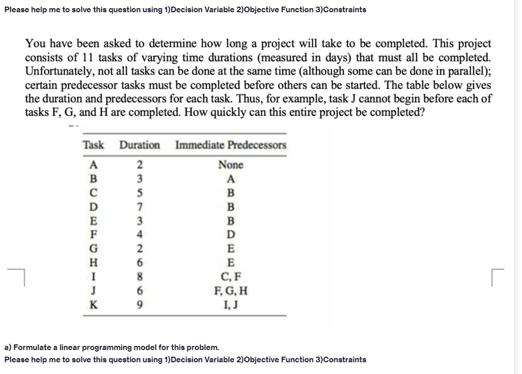 Please help me to solve this question using 1)Decision Variable 2)Objective Function 3)Constraints
You have been asked to determine how long a project will take to be completed. This project
consists of 11 tasks of varying time durations (measured in days) that must all be completed.
Unfortunately, not all tasks can be done at the same time (although some can be done in parallel);
certain predecessor tasks must be completed before others can be started. The table below gives
the duration and predecessors for each task. Thus, for example, task J cannot begin before each of
tasks F, G, and H are completed. How quickly can this entire project be completed?
Task
Duration
Immediate Predecessors
2
None
3
A
5
3
B
F
4
D
2
6.
E
E
С, F
F, G, H
I, J
8.
J
6.
a) Formulate a linear programming model for this problem.
Please help me to solve this question using 1)Decision Variable 2)Objective Function 3)Constraints
ABCDE CHI-K
