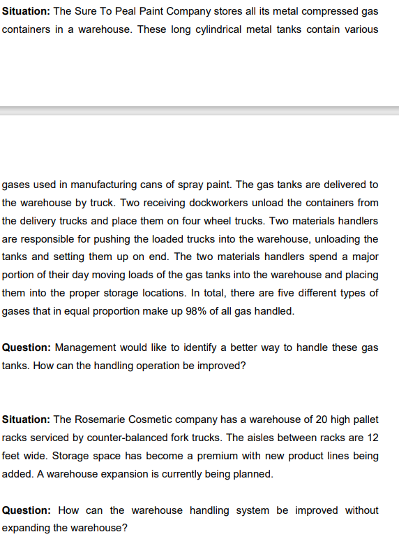 Situation: The Sure To Peal Paint Company stores all its metal compressed gas
containers in a warehouse. These long cylindrical metal tanks contain various
gases used in manufacturing cans of spray paint. The gas tanks are delivered to
the warehouse by truck. Two receiving dockworkers unload the containers from
the delivery trucks and place them on four wheel trucks. Two materials handlers
are responsible for pushing the loaded trucks into the warehouse, unloading the
tanks and setting them up on end. The two materials handlers spend a major
portion of their day moving loads of the gas tanks into the warehouse and placing
them into the proper storage locations. In total, there are five different types of
gases that in equal proportion make up 98% of all gas handled.
Question: Management would like to identify a better way to handle these gas
tanks. How can the handling operation be improved?
Situation: The Rosemarie Cosmetic company has a warehouse of 20 high pallet
racks serviced by counter-balanced fork trucks. The aisles between racks are 12
feet wide. Storage space has become a premium with new product lines being
added. A warehouse expansion is currently being planned.
Question: How can the warehouse handling system be improved without
expanding the warehouse?
