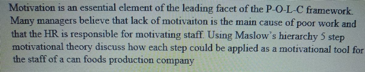 Motivation is an essential element of the leadıng facet of the P-O-L-C framework
Many managers believe that lack of motivaiton is the main cause of poor work and
that the HR is responsible for motivating staff Usıng Maslow's hierarchy 5 step
motivational theory discuss how each step could be applied as a motivational tool for
the staff of a can foods production company
