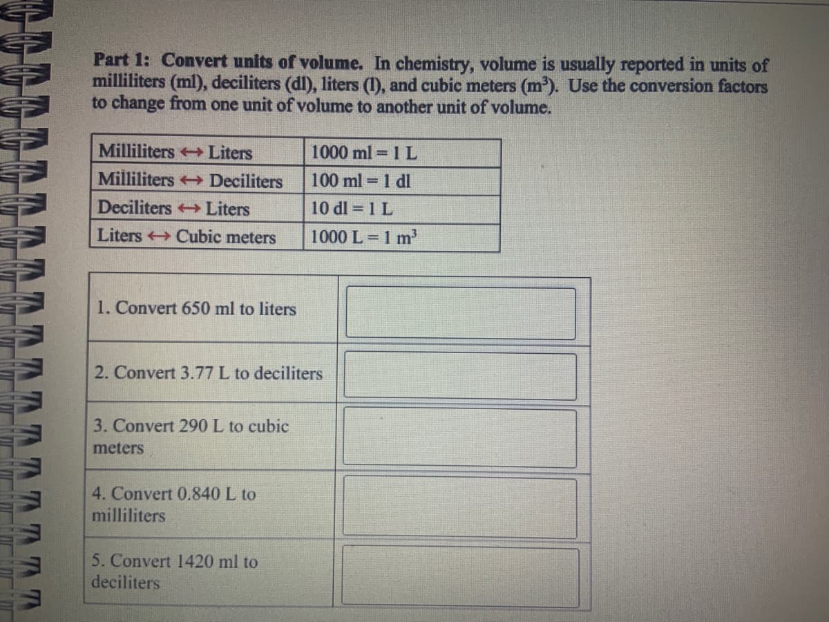 NOVGUUDUCUDU
TTTTTT
Part 1: Convert units of volume. In chemistry, volume is usually reported in units of
milliliters (ml), deciliters (dl), liters (I), and cubic meters (m³). Use the conversion factors
to change from one unit of volume to another unit of volume.
Milliliters Liters
Milliliters →→ Deciliters
Deciliters → Liters
Liters Cubic meters
1. Convert 650 ml to liters
2. Convert 3.77 L to deciliters
3. Convert 290 L to cubic
meters
4. Convert 0.840 L to
milliliters
1000 ml = 1 L
100 ml = 1 dl
10 dl = 1 L
1000 L = 1 m³
5. Convert 1420 ml to
deciliters