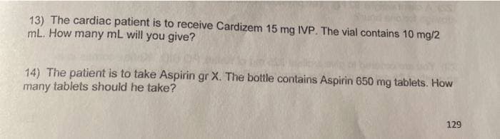 13) The cardiac patient is to receive Cardizem 15 mg IVP. The vial contains 10 mg/2
mL. How many mL will you give?
14) The patient is to take Aspirin gr X. The bottle contains Aspirin 650 mg tablets. How
many tablets should he take?
129
