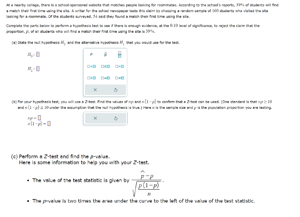 At a nearby college, there is a school-sponsored website that matches people looking for roommates. According to the school's reports, 39% of students will find
a match their first time using the site. A writer for the school newspaper tests this claim by choosing a random sample of 160 students who visited the site
looking for a roommate. Of the students surveyed, 54 said they found a match their first time using the site.
Complete the parts below to perform a hypothesis test to see if there is enough evidence, at the 0.10 level of significance, to reject the claim that the
proportion, p, of all students who will find a match their first time using the site is 39%.
(a) State the null hypothesis H, and the alternative hypothesis H₁ that you would use for the test.
Ho:
H₁:0
р
0<0
0<0
□□ 0=0
(b) For your hypothesis test, you will use a Z-test. Find the values of np and n (1-p) to confirm that a Z-test can be used. (One standard is that np≥ 10
and (1-p) ≥10 under the assumption that the null hypothesis is true.) Here is the sample size and p is the population proportion you are testing.
np=0
n(1-p) = ||
(c) Perform a Z-test and find the p-value.
Here is some information to help you with your Z-test.
p-p
⚫ The value of the test statistic is given by
p(1-p)
n
• The p-value is two times the area under the curve to the left of the value of the test statistic.