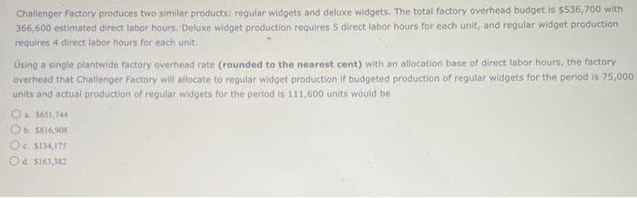 Challenger Factory produces two similar products: regular widgets and deluxe widgets. The total factory overhead budget is $536,700 with
366,600 estimated direct labor hours. Deluxe widget production requires 5 direct labor hours for each unit, and regular widget production
requires 4 direct labor hours for each unit.
Using a single plantwide factory overhead rate (rounded to the nearest cent) with an allocation base of direct labor hours, the factory
overhead that Challenger Factory will allocate to regular widget production if budgeted production of regular widgets for the period is 75,000
units and actual production of regular widgets for the period is 111,600 units would be
a $651,744
Ob. $816,908
c. $134,175
d. $163,382