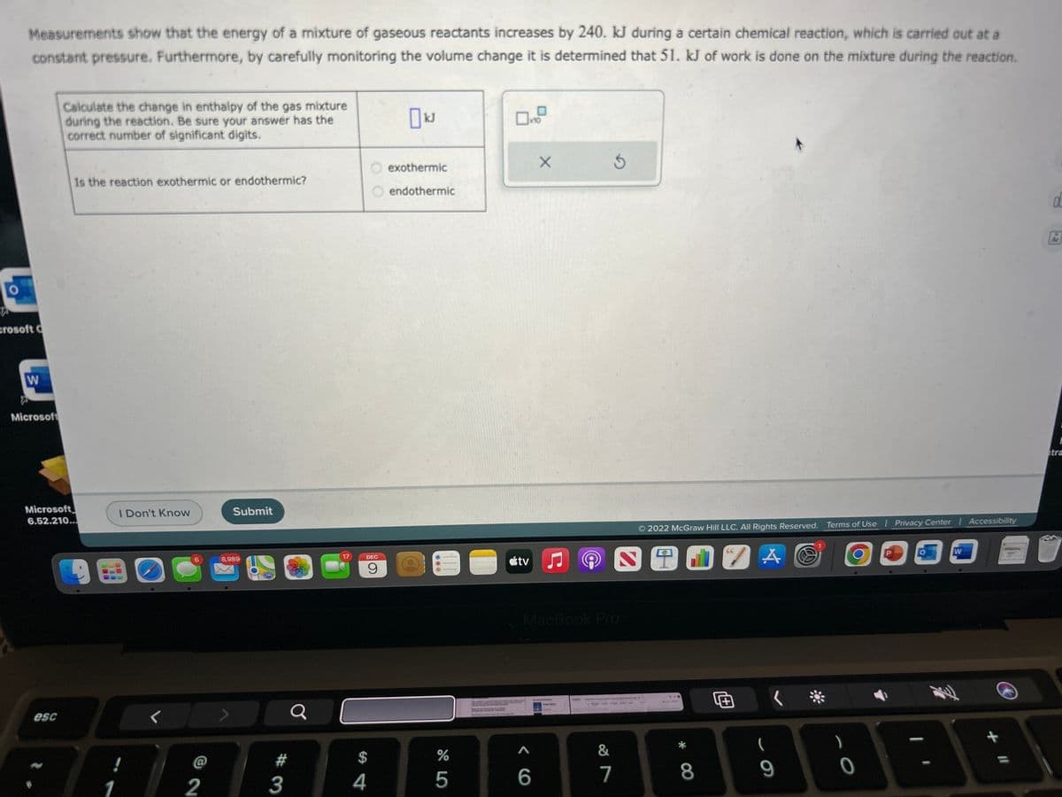 Measurements show that the energy of a mixture of gaseous reactants increases by 240. kJ during a certain chemical reaction, which is carried out at a
constant pressure. Furthermore, by carefully monitoring the volume change it is determined that 51. kJ of work is done on the mixture during the reaction.
crosoft C
W
Microsoft
Calculate the change in enthalpy of the gas mixture
during the reaction. Be sure your answer has the
correct number of significant digits.
esc
Is the reaction exothermic or endothermic?
Microsoft
6.52.210...
1
I Don't Know
6
2
Submit
8,989
X
#
3
Q
17
DEC
9
$
4
0 kJ
exothermic
endothermic
%
5
x10
tv
X
6
♫
MacBook Pro
&
7
2022 McGraw Hill LLC. All Rights Reserved. Terms of Use | Privacy Center Accessibility
SODZA
* 00
8
66
1+
(
9
)
0
:
W
11
OL
E
