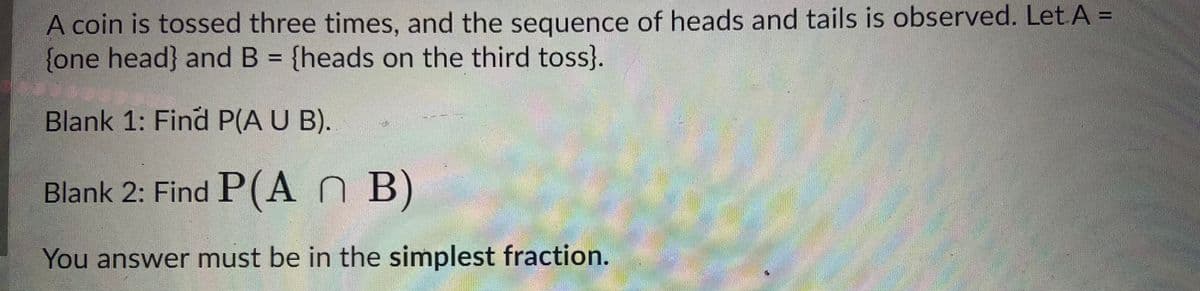 A coin is tossed three times, and the sequence of heads and tails is observed. Let A =
{one head} and B = {heads on the third toss}.
Blank 1: Find P(A U B).
Blank 2: Find P(An B)
You answer must be in the simplest fraction.
