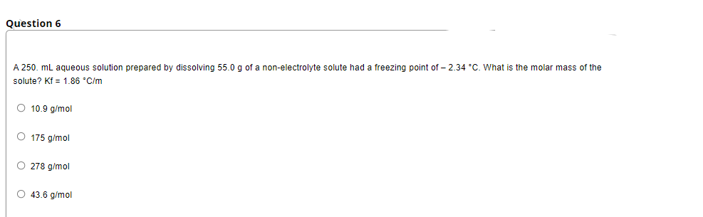 Question 6
A 250. ml aqueous solution prepared by dissolving 55.0 g of a non-electrolyte solute had a freezing point of – 2.34 °C. What is the molar mass of the
solute? Kf = 1.86 "C/m
O 10.9 g/mol
O 175 g/mol
O 278 g/mol
O 43.6 g/mol
