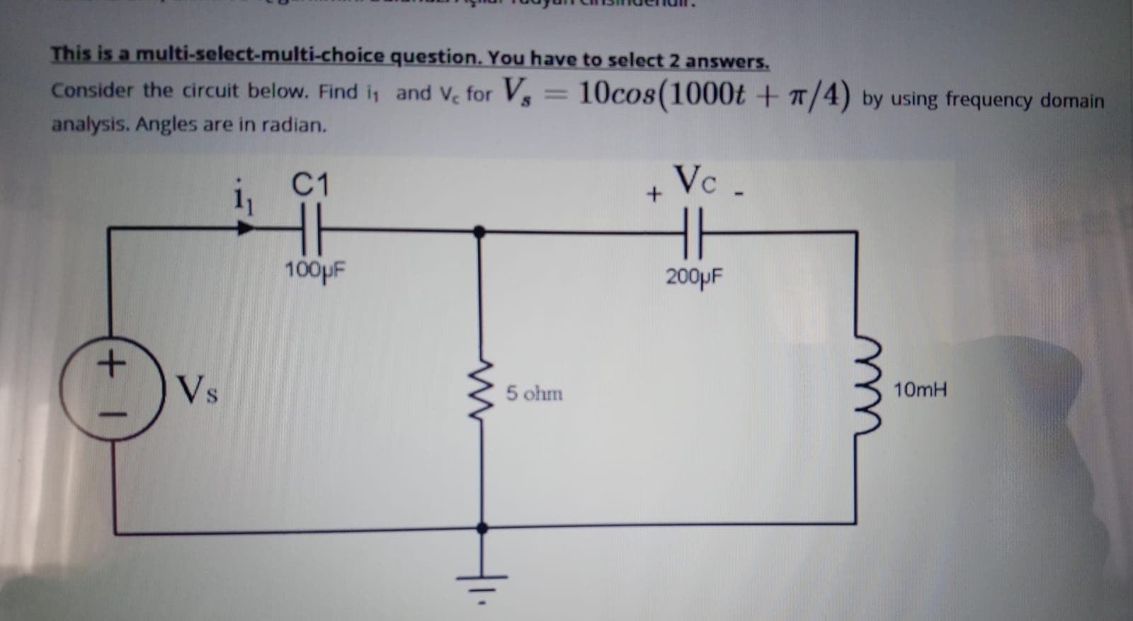 This is a multi-select-multi-choice question. You have to select 2 answers.
Consider the circuit below. Find i, and Ve for Vs = 10cos(1000t + a/4) by using frequency domain
analysis. Angles are in radian.
C1
Vc .
H
100pF
200PF
Vs
5 ohm
10mH
